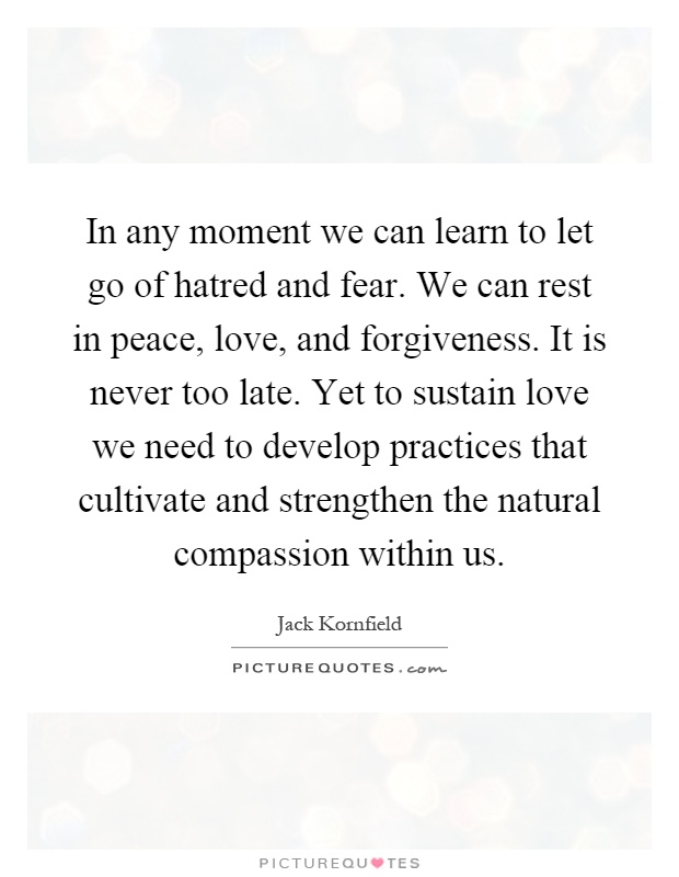 In any moment we can learn to let go of hatred and fear. We can rest in peace, love, and forgiveness. It is never too late. Yet to sustain love we need to develop practices that cultivate and strengthen the natural compassion within us Picture Quote #1