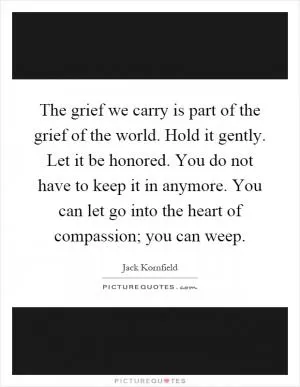 The grief we carry is part of the grief of the world. Hold it gently. Let it be honored. You do not have to keep it in anymore. You can let go into the heart of compassion; you can weep Picture Quote #1