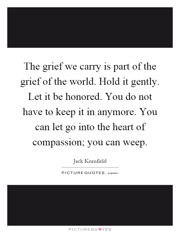 The grief we carry is part of the grief of the world. Hold it gently. Let it be honored. You do not have to keep it in anymore. You can let go into the heart of compassion; you can weep Picture Quote #1