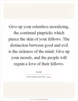 Give up your relentless moralizing, the continual pinpricks which pierce the skin of your fellows. The distinction between good and evil is the sickness of the mind. Give up your morals, and the people will regain a love of their fellows Picture Quote #1