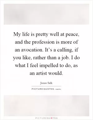 My life is pretty well at peace, and the profession is more of an avocation. It’s a calling, if you like, rather than a job. I do what I feel impelled to do, as an artist would Picture Quote #1