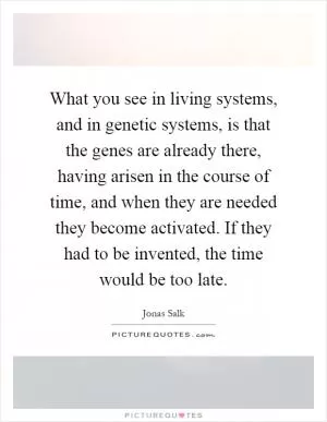 What you see in living systems, and in genetic systems, is that the genes are already there, having arisen in the course of time, and when they are needed they become activated. If they had to be invented, the time would be too late Picture Quote #1