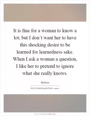 It is fine for a woman to know a lot; but I don’t want her to have this shocking desire to be learned for learnedness sake. When I ask a woman a question, I like her to pretend to ignore what she really knows Picture Quote #1