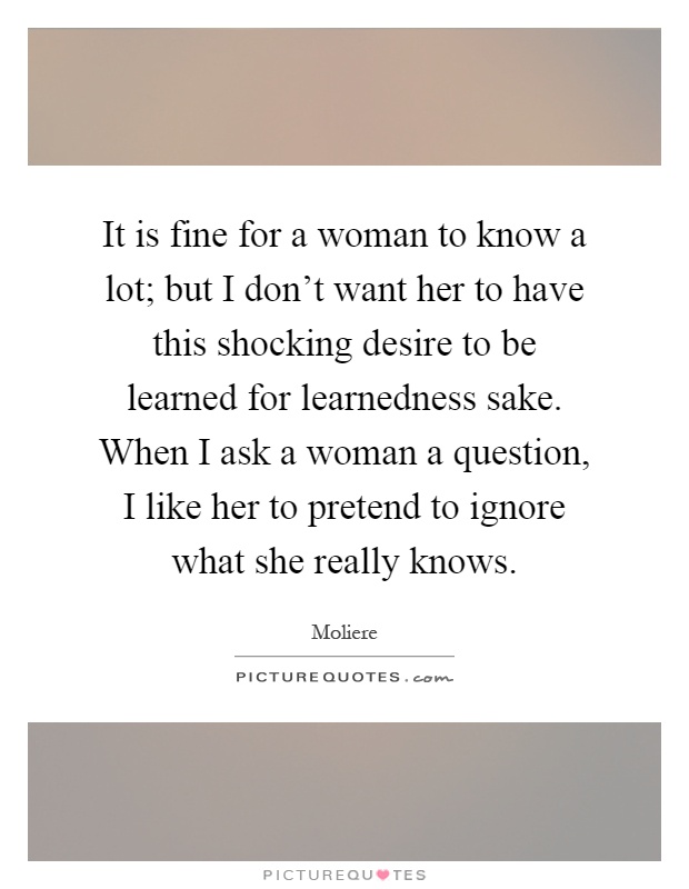 It is fine for a woman to know a lot; but I don't want her to have this shocking desire to be learned for learnedness sake. When I ask a woman a question, I like her to pretend to ignore what she really knows Picture Quote #1