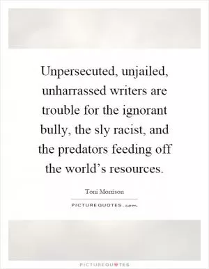 Unpersecuted, unjailed, unharrassed writers are trouble for the ignorant bully, the sly racist, and the predators feeding off the world’s resources Picture Quote #1