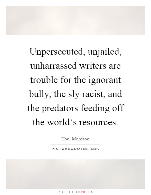 Unpersecuted, unjailed, unharrassed writers are trouble for the ignorant bully, the sly racist, and the predators feeding off the world's resources Picture Quote #1