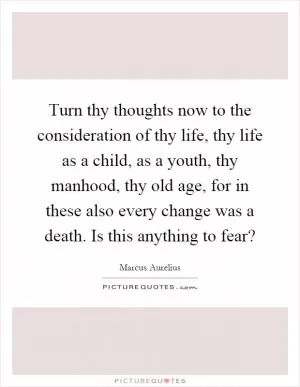 Turn thy thoughts now to the consideration of thy life, thy life as a child, as a youth, thy manhood, thy old age, for in these also every change was a death. Is this anything to fear? Picture Quote #1