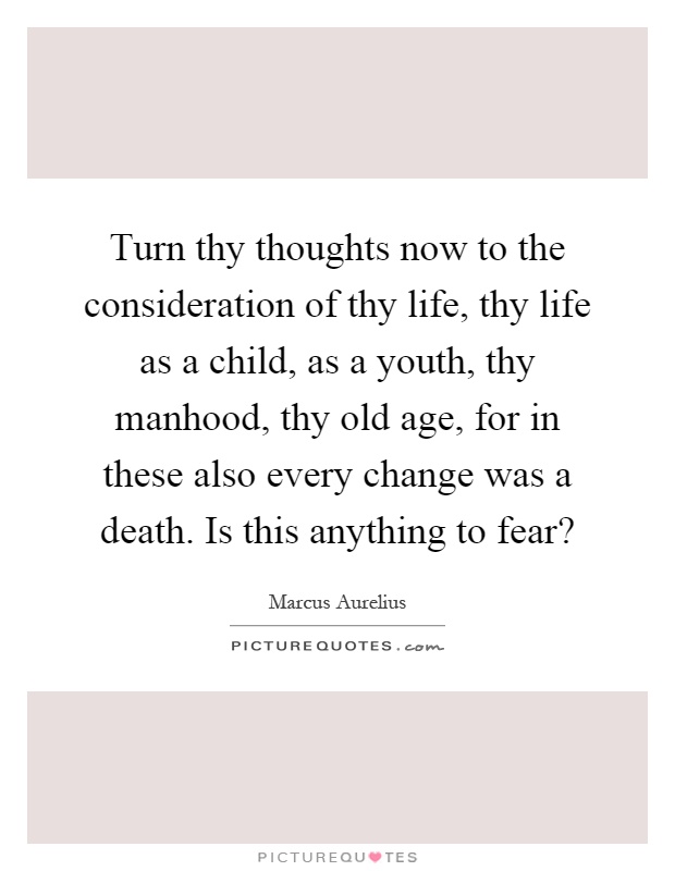Turn thy thoughts now to the consideration of thy life, thy life as a child, as a youth, thy manhood, thy old age, for in these also every change was a death. Is this anything to fear? Picture Quote #1