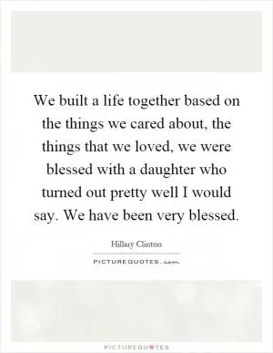 We built a life together based on the things we cared about, the things that we loved, we were blessed with a daughter who turned out pretty well I would say. We have been very blessed Picture Quote #1