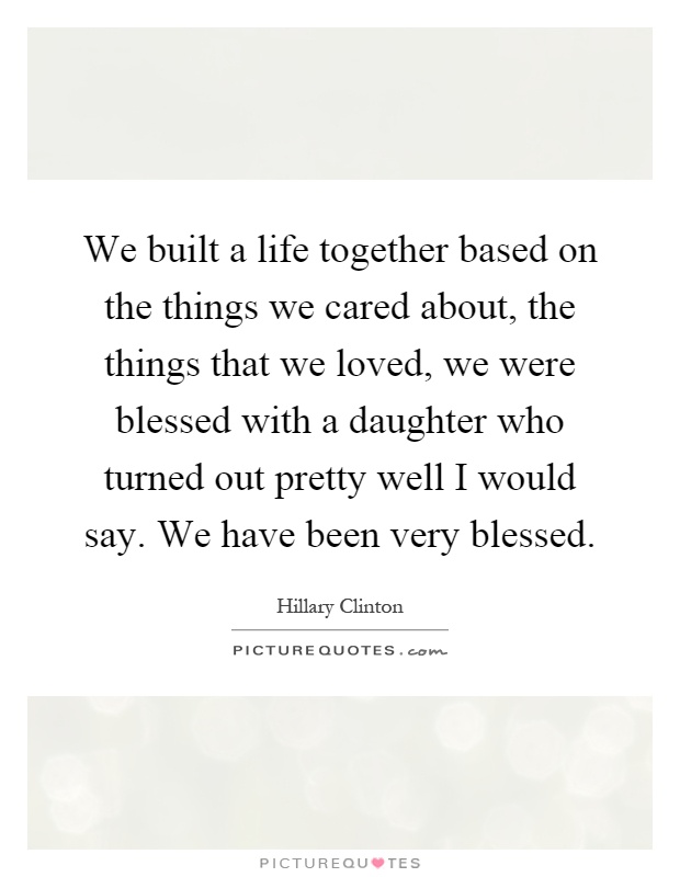 We built a life together based on the things we cared about, the things that we loved, we were blessed with a daughter who turned out pretty well I would say. We have been very blessed Picture Quote #1
