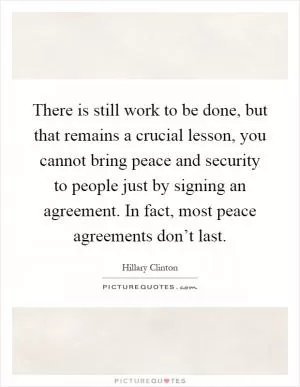 There is still work to be done, but that remains a crucial lesson, you cannot bring peace and security to people just by signing an agreement. In fact, most peace agreements don’t last Picture Quote #1