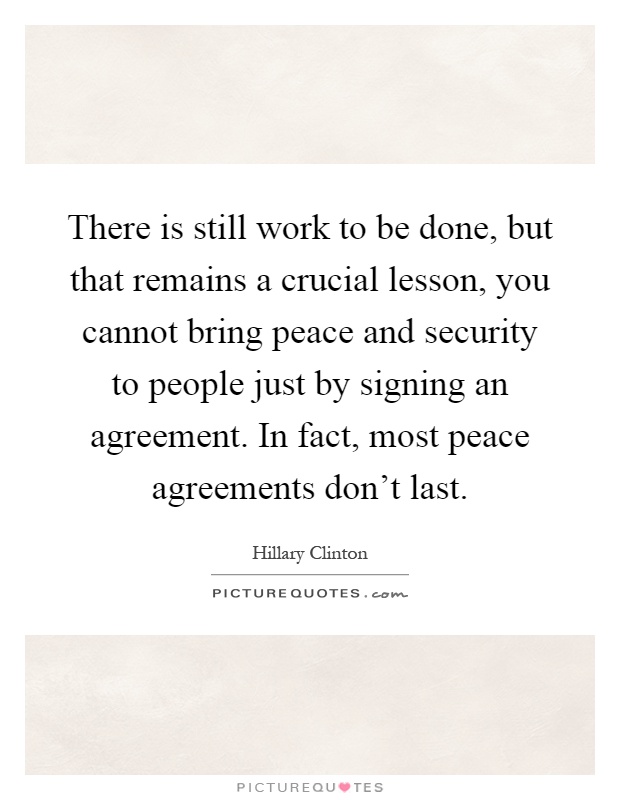 There is still work to be done, but that remains a crucial lesson, you cannot bring peace and security to people just by signing an agreement. In fact, most peace agreements don't last Picture Quote #1