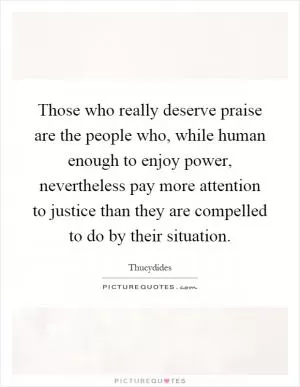Those who really deserve praise are the people who, while human enough to enjoy power, nevertheless pay more attention to justice than they are compelled to do by their situation Picture Quote #1