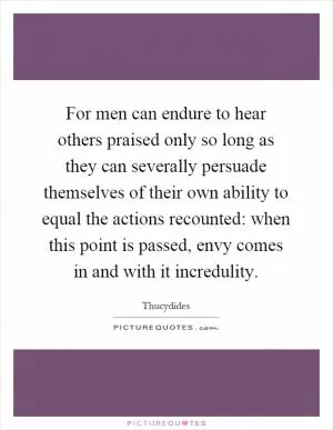 For men can endure to hear others praised only so long as they can severally persuade themselves of their own ability to equal the actions recounted: when this point is passed, envy comes in and with it incredulity Picture Quote #1