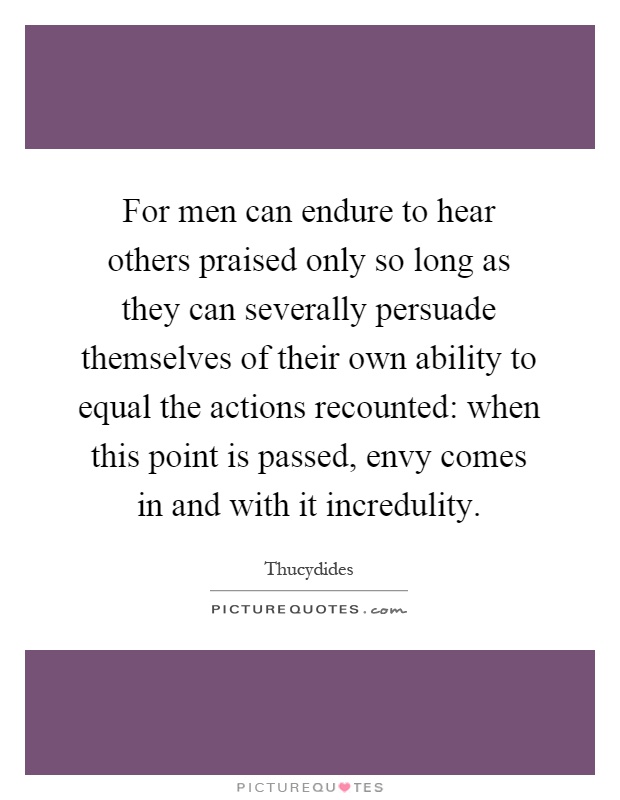 For men can endure to hear others praised only so long as they can severally persuade themselves of their own ability to equal the actions recounted: when this point is passed, envy comes in and with it incredulity Picture Quote #1