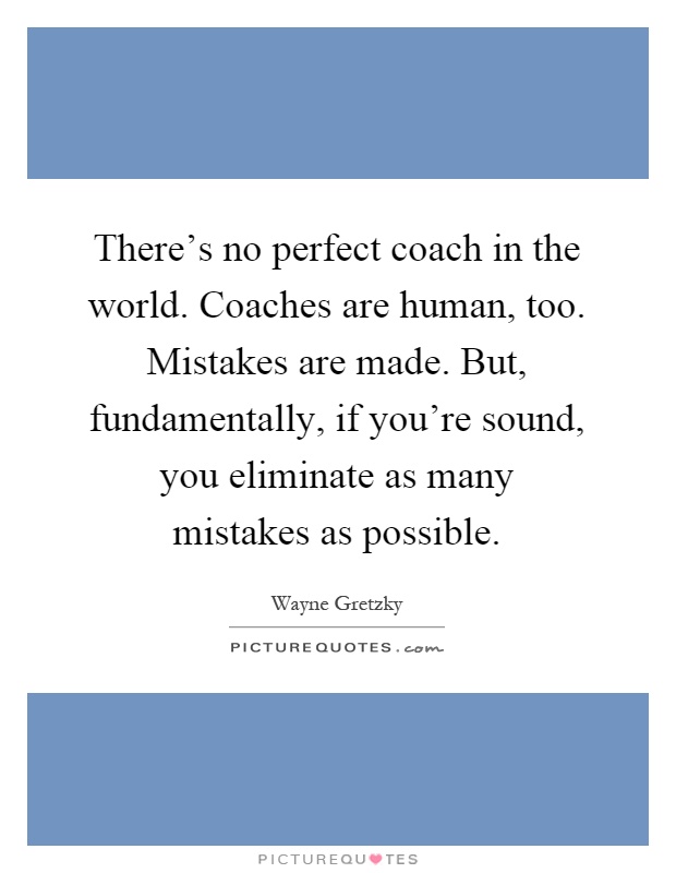 There's no perfect coach in the world. Coaches are human, too. Mistakes are made. But, fundamentally, if you're sound, you eliminate as many mistakes as possible Picture Quote #1