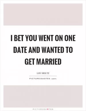 I bet you went on one date and wanted to get married Picture Quote #1