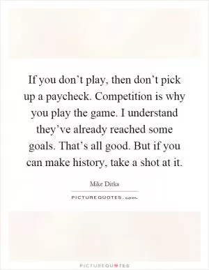 If you don’t play, then don’t pick up a paycheck. Competition is why you play the game. I understand they’ve already reached some goals. That’s all good. But if you can make history, take a shot at it Picture Quote #1