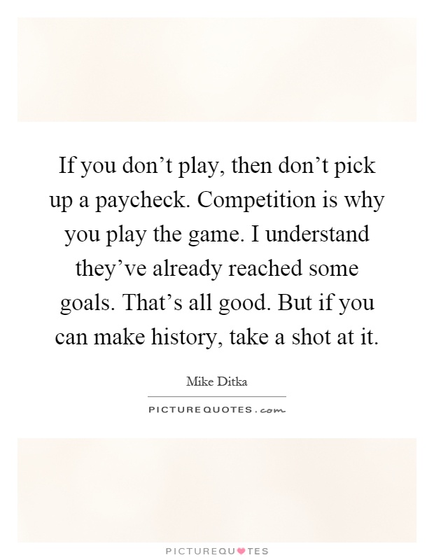 If you don't play, then don't pick up a paycheck. Competition is why you play the game. I understand they've already reached some goals. That's all good. But if you can make history, take a shot at it Picture Quote #1