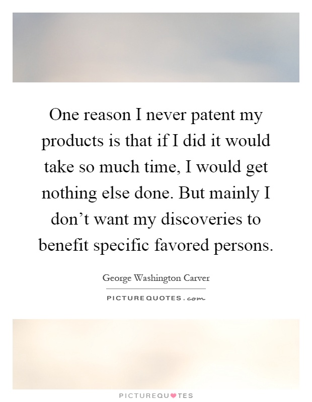 One reason I never patent my products is that if I did it would take so much time, I would get nothing else done. But mainly I don't want my discoveries to benefit specific favored persons Picture Quote #1