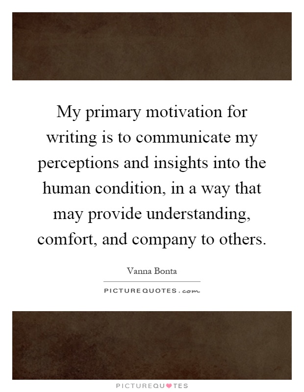 My primary motivation for writing is to communicate my perceptions and insights into the human condition, in a way that may provide understanding, comfort, and company to others Picture Quote #1