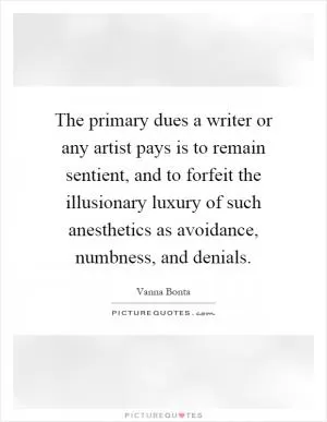 The primary dues a writer or any artist pays is to remain sentient, and to forfeit the illusionary luxury of such anesthetics as avoidance, numbness, and denials Picture Quote #1
