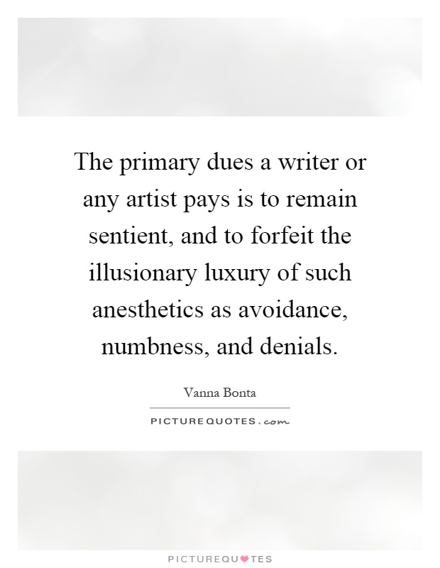 The primary dues a writer or any artist pays is to remain sentient, and to forfeit the illusionary luxury of such anesthetics as avoidance, numbness, and denials Picture Quote #1