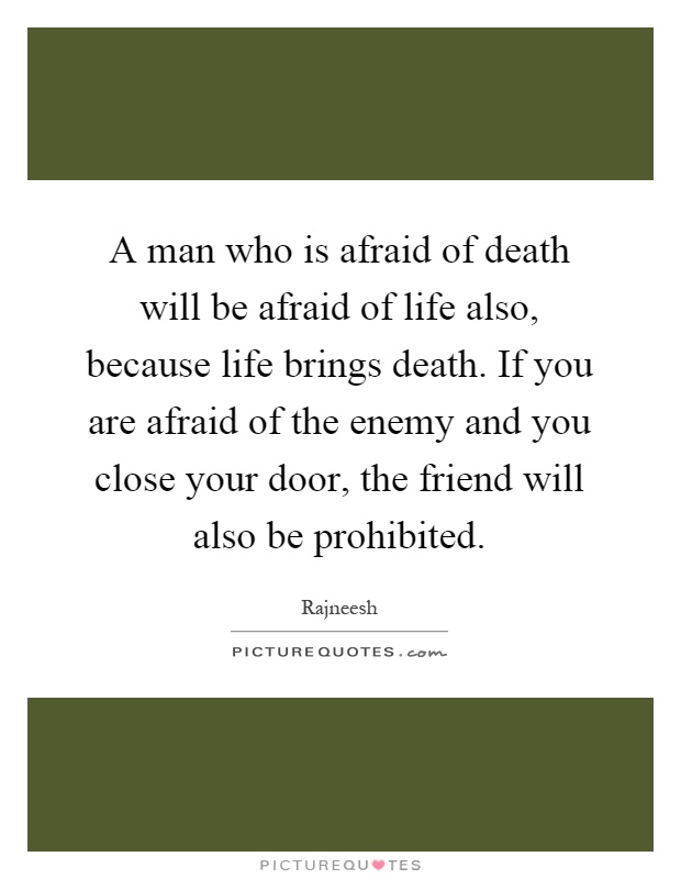 A man who is afraid of death will be afraid of life also, because life brings death. If you are afraid of the enemy and you close your door, the friend will also be prohibited Picture Quote #1