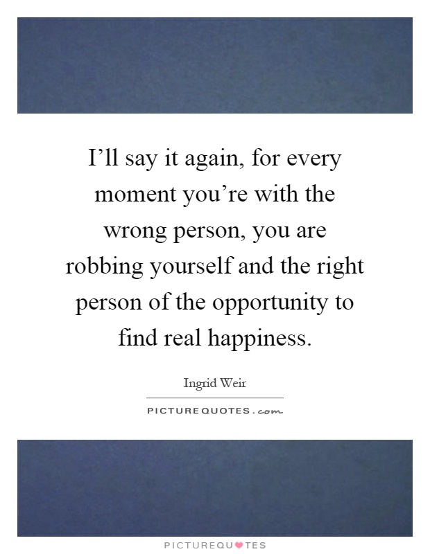 I'll say it again, for every moment you're with the wrong person, you are robbing yourself and the right person of the opportunity to find real happiness Picture Quote #1