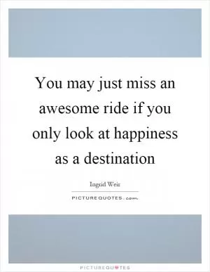 You may just miss an awesome ride if you only look at happiness as a destination Picture Quote #1