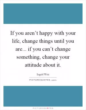 If you aren’t happy with your life, change things until you are... if you can’t change something, change your attitude about it Picture Quote #1