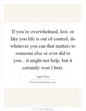 If you’re overwhelmed, lost, or like you life is out of control, do whatever you can that matters to someone else or ever did to you... it might not help, but it certainly won’t hurt Picture Quote #1