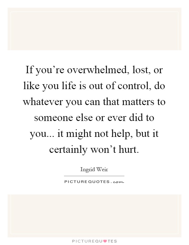 If you're overwhelmed, lost, or like you life is out of control, do whatever you can that matters to someone else or ever did to you... it might not help, but it certainly won't hurt Picture Quote #1