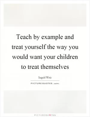 Teach by example and treat yourself the way you would want your children to treat themselves Picture Quote #1