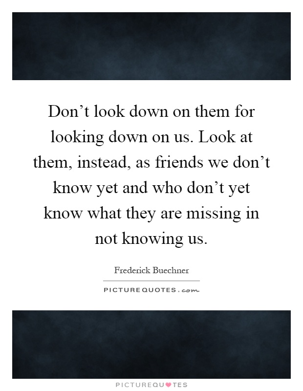 Don't look down on them for looking down on us. Look at them, instead, as friends we don't know yet and who don't yet know what they are missing in not knowing us Picture Quote #1