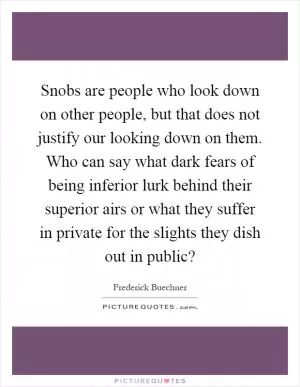 Snobs are people who look down on other people, but that does not justify our looking down on them. Who can say what dark fears of being inferior lurk behind their superior airs or what they suffer in private for the slights they dish out in public? Picture Quote #1