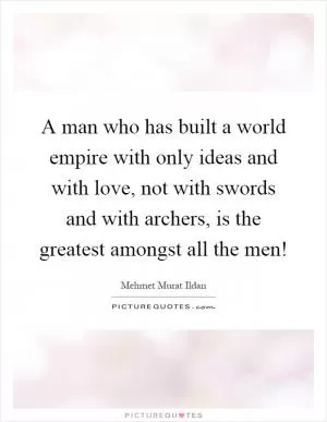 A man who has built a world empire with only ideas and with love, not with swords and with archers, is the greatest amongst all the men! Picture Quote #1
