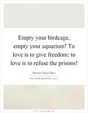 Empty your birdcage, empty your aquarium! To love is to give freedom; to love is to refuse the prisons! Picture Quote #1