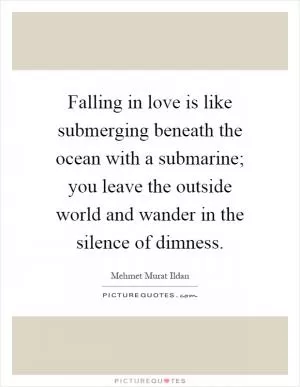 Falling in love is like submerging beneath the ocean with a submarine; you leave the outside world and wander in the silence of dimness Picture Quote #1
