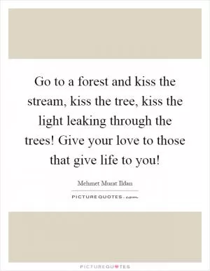 Go to a forest and kiss the stream, kiss the tree, kiss the light leaking through the trees! Give your love to those that give life to you! Picture Quote #1