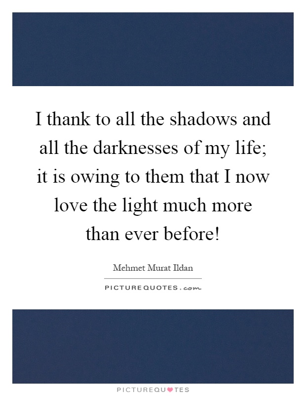 I thank to all the shadows and all the darknesses of my life; it is owing to them that I now love the light much more than ever before! Picture Quote #1