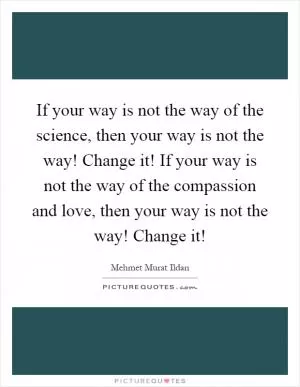 If your way is not the way of the science, then your way is not the way! Change it! If your way is not the way of the compassion and love, then your way is not the way! Change it! Picture Quote #1