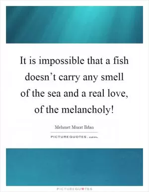It is impossible that a fish doesn’t carry any smell of the sea and a real love, of the melancholy! Picture Quote #1