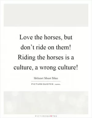 Love the horses, but don’t ride on them! Riding the horses is a culture, a wrong culture! Picture Quote #1