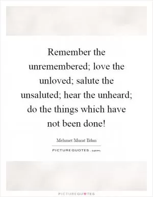 Remember the unremembered; love the unloved; salute the unsaluted; hear the unheard; do the things which have not been done! Picture Quote #1
