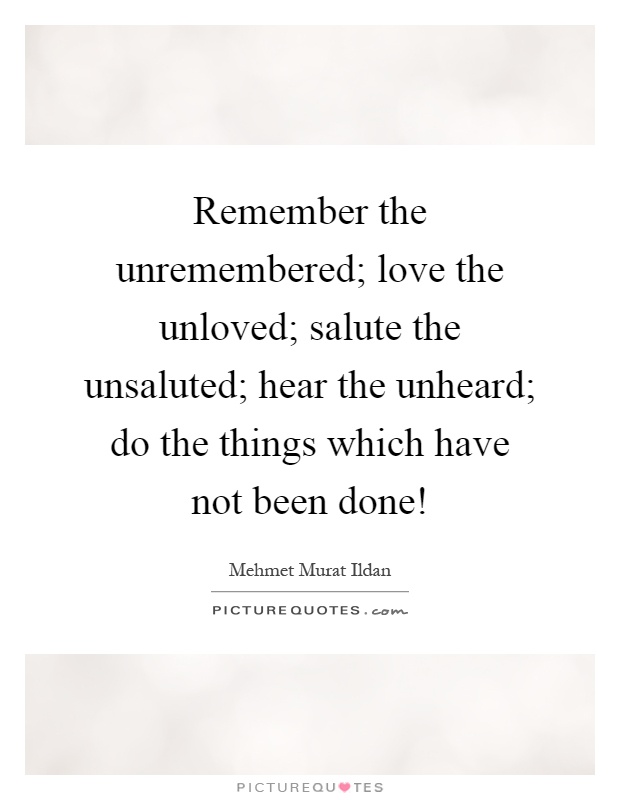 Remember the unremembered; love the unloved; salute the unsaluted; hear the unheard; do the things which have not been done! Picture Quote #1