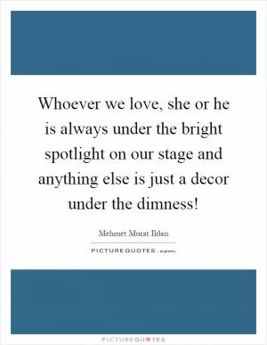 Whoever we love, she or he is always under the bright spotlight on our stage and anything else is just a decor under the dimness! Picture Quote #1