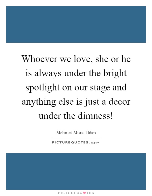 Whoever we love, she or he is always under the bright spotlight on our stage and anything else is just a decor under the dimness! Picture Quote #1