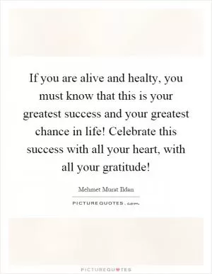 If you are alive and healty, you must know that this is your greatest success and your greatest chance in life! Celebrate this success with all your heart, with all your gratitude! Picture Quote #1