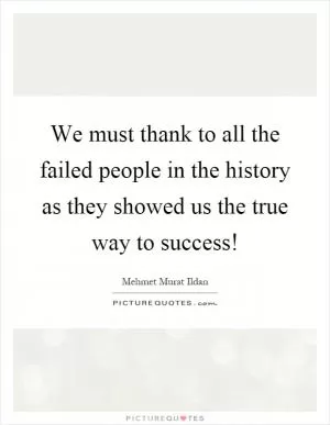 We must thank to all the failed people in the history as they showed us the true way to success! Picture Quote #1